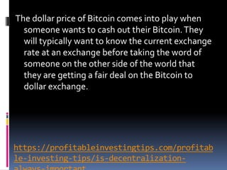 https://profitableinvestingtips.com/profitab
le-investing-tips/is-decentralization-
The dollar price of Bitcoin comes into play when
someone wants to cash out their Bitcoin.They
will typically want to know the current exchange
rate at an exchange before taking the word of
someone on the other side of the world that
they are getting a fair deal on the Bitcoin to
dollar exchange.
 