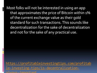 https://profitableinvestingtips.com/profitab
le-investing-tips/is-decentralization-
Most folks will not be interested in using an app
that approximates the price of Bitcoin within 1%
of the current exchange value as their gold
standard for such transactions.This sounds like
decentralization for the sake of decentralization
and not for the sake of any practical use.
 