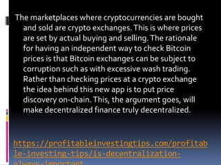 https://profitableinvestingtips.com/profitab
le-investing-tips/is-decentralization-
The marketplaces where cryptocurrencies are bought
and sold are crypto exchanges.This is where prices
are set by actual buying and selling.The rationale
for having an independent way to check Bitcoin
prices is that Bitcoin exchanges can be subject to
corruption such as with excessive wash trading.
Rather than checking prices at a crypto exchange
the idea behind this new app is to put price
discovery on-chain.This, the argument goes, will
make decentralized finance truly decentralized.
 
