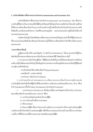 15 

 

2. รายวิชาเพิ่มเติมการสื่อสารและการนําเสนอ (Communication and Presentation: IS2)

           รายวิชาเพิ่มเติมการสื่อสารและการนําเสนอ (Communication and Presentation: IS2) เปนสาระ
การเรียนรูที่จัดการเรียนการสอนเพื่อใหผูเรียนนําขอสรุป ขอคนพบใหม ความคิดใหม หรือองคความรูใหม
ที่ได จากการศึ กษาศึกษาคนควาและการสรางองคความรูในสิ่งที่สนใจแลวเรียบเรีย งนําเสนอความคิ ด
ขอคิดเห็น และขอเสนอเชิงวิชาการ โดยใชภาษาอยางถูกตอง และนําเสนอองคความรูดวยดวยวิธีการที่
หลากหลายและเหมาะสม
           การจัดการเรียนรูรายวิชาเพิ่มเติมการสื่อสารและการนําเสนอมีวัตถุประสงค เพื่อใหผูเรียนสามารถ
สื่อสารและนําเสนอขอคนพบ ขอสรุป หรือองคความรู ที่ไดจากการศึกษาคนควา ดวยวิธีการที่หลากหลาย
และเหมาะสม

แนวการจัดการเรียนรู
            ครูผูสอนจะต องให ค วามสําคัญกับ “การจั ดโครงร างของผลงาน” เนื่ อ งจากจะช วยใหผูเ รี ย น
จัดลําดับเนื้อหาของการเขียนรายงานการคนควาและการนําเสนอไดดี โดยดําเนินการ ดังนี้
           1. การรายงานการคนควาของผูเรียน ใหผูเรียนนําหัวขอเรื่องจากขอคนพบ ขอสรุป ความคิดใหม
องคความรูใหมที่ตนเองสนใจเรียนรู เปนขอมูลในการนําเสนอ จากนั้นครูจัดกิจกรรมการเรียนรูใหผูเรียนมี
ความรูความเขาใจเกี่ยวกับ
                - การเรียบเรียงหัวขอการศึกษาคนควา (Research Question)
                - แหลงคนควา / แหลงการเรียนรู
                - การกําหนด / เขียนโครงราง (Outline)
          2. การกํ า หนดโครงร า งของผลงาน การเขี ย นรายงานการค น คว า หาความรู จ ากแหล ง
การเรียนรูเกี่ยวกับหัวขอเรื่องที่ผูเรียนไดเลือกอยางอิสระ จะตองประกอบดวยองคประกอบ 3 สวน ไดแก
คํานํา (Introduction) เนื้อเรื่อง (Body /Development) และบทสรุป (Conclusion)
          3.        การนํ า เสนอการนํ า เสนองาน เป น ทั ก ษะที่ มี ค วามสํ า คั ญ อย า งยิ่ ง สํ า หรั บ การนํ า เสนอ
ผลการศึกษาคนควา ตามองคประกอบ 3 ประการ ไดแก
                3.1 การกําหนดวัตถุประสงคและวิเคราะหผูฟง
                3.2 การวางโครงสรางเนื้อหาการนําเสนอ
                3.3 วิธการนําเสนอ
                       ี
                การวิเคราะหผูฟง เปนการวิเคราะหความตองการ ความสนใจ หรือความกังวลใจของผูฟง
รวมถึงความเขาใจในสไตล ความชอบของผูฟง เพื่อใหสามารถออกแบบโครงสรางและเนื้อหาการนําเสนอ
รวมทั้งการใชส่อประกอบที่มีความเหมาะสม สอดคลองและถูกใจผูฟง
                  ื
 