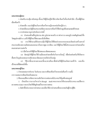 16 

 

บทบาทของผูสอน 
          1. สงเสริม กระตุน สนับสนุน ชี้แนะใหผูเรียนรูจักวิธีการคิด คนควาเกี่ยวกับหัวขอ / เรื่องที่ผูเรียน
เลือกคนควา
          2. ชวยเหลือ แนะนําผูเรียนในการคนควาความรูจากแหลงเรียนรูตาง ๆ
          3. ชวยเหลือแนะนําผูเรียนสามารถเขียนรายงานการคนควาไดอยางถูกตองตามเกณฑกาหนด      ํ
          4. การนําเสนอ ครูควรดําเนินการ ดังนี้
              4.1 นําเสนอดวยสื่อรูปธรรม เชน รูปภาพ ของจริง กราฟ ตาราง แผนภูมิ ภาพสัญลักษณ สื่อ
วัสดุอุปกรณตาง ๆ แลวใหผูเรียนไดพรรณนาถึงสิ่งที่พบ
              4.2 ควรใชคําถามที่ชวยกระตุนใหผูเรียนไดคิดอยางหลากหลายและคิดอยางสรางสรรค
สามารถอธิบายความคิดของตนออกมา ดวยการพูด การเขียน และใหผูเรียนไดต้ังคําถามและหาคําตอบดวย
ตนเองตามความสนใจ
              4.3 เปดโอกาสใหผูเรียนไดแสดงแนวคิดของตนเอง
              4.4 จัดกลุมใหผูเรียนไดรวมมือและชวยเหลือกันในการเรียนรู เพื่อชวยสงเสริมใหเกิดการ
สื่อสารในรูปแบบของการอธิบายแนวคิดและการอภิปรายในกลุม
              4.5 ใชการชี้แนะทางตรงและชี้แนะทางออม เพื่อชวยใหผูเรียนเกิดความเขาใจ และเห็น
เปาหมายที่ชัดเจนยิ่งขึ้น
บทบาทของผูเรียน
      1. กําหนดแผนการทํางาน วันสงงาน และการศึกษาคนควาจากแหลงคนควา รวมทั้ง
การวางแผนการเขียนเรียบเรียงผลงาน
      2. ศึกษาและฝกการเขียนรายงานเชิงวิชาการแตละองคประกอบใหถูกตองสมบูรณ
         3. เรียบเรียง รวบรวมโครงราง (Rough draft) ของรายงานใหครบองคประกอบ และฝกการ
ตรวจสอบ (Edit) รายงานโดยใชสญลักษณในการตรวจสอบ
                               ั
         4. จัดทําสื่อประกอบการนําเสนอ และเลือกวิธีการนําเสนอที่เหมาะสมกับผูอาน/ผูฟง
 