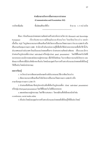 17 

 

                              คําอธิบายรายวิชาการสื่อสารและการนําเสนอ
                               (Communication and Presentation: IS2)

รายวิชาเพิ่มเติม              ชั้นมัธยมศึกษาปที่ 4                                    จํ า นวน 1.5 หน ว ยกิ ต
                                         -------------------------------------------------

           ศึกษา เรียบเรียงและถายทอดความคิดอยางสรางสรรคจากรายวิชา IS1 (Research and Knowledge
Formation)                 เกี่ ย วกั บ สถานการณ ป จ จุ บั น และสั ง คมโลก โดยเขี ย นโครงร า ง บทนํ า
เนื้อเรื่อง สรุป ในรูปของรายงานการศึกษาคนควาเชิงวิชาการเปนภาษาไทยความยาว จํานวน 4,000 คํา หรือ
เปนภาษาอังกฤษ ความยาว 2,000 คํา มีการอางอิงแหลงความรูที่เชื่อถือไดอยางหลากหลายเชื่อถือได ทั้งใน
ประเทศและตางประเทศ เรียบเรียงและถายทอดสื่อสาร นําเสนอความคิดอยางชัดเจน เปนระบบ มีการ
นําเสนอในรูปแบบเดี่ยว (Oral individual) หรือกลุม (Oral panel presentation) โดยใชสื่อเทคโนโลยีที่
หลากหลาย และมีการเผยแพรผลงานสูสาธารณะ เพื่อใหเกิดทักษะ ในการเขียนรายงานเชิงวิชาการ และ
ทักษะการสื่อสารที่มีประสิทธิภาพ เห็นประโยชนและคุณคาในการสรางสรรคงานและถายทอดสิ่งที่เรียนรู
ใหเปนประโยชนแกสาธารณะ

ผลการเรียนรู
         1. วางโครงรางการเขียนตามหลักเกณฑ องคประกอบและวิธีการเขียนโครงราง
         2. เขียนรายงานการศึกษาคนควาเชิงวิชาการเปนภาษาไทยความยาว 4,000 คํา หรือ
ภาษาอังกฤษ ความยาว 2,500 คํา
         3. นําเสนอขอคนพบ ขอสรุปจากประเด็นที่เลือกในรูปแบบเดี่ยว (Oral individual presentation)
หรือกลุม (Oral panel presentation) โดยใชสื่อเทคโนโลยีที่หลากหลาย
         4. เผยแพรผลงานสูสาธารณะ โดยใชการสนทนา / วิพากษผานสื่ออิเล็กทรอนิกส เชน
e-conference, social media online
         5. เห็นประโยชนและคุณคาการสรางสรรคงานและถายทอดสิ่งที่เรียนรูใหเปนประโยชน
 