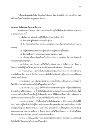 27 

 

        7. เปนสมาชิกชุมชนที่แข็งขัน มีสวนรวมรับผิดชอบ พัฒนาทักษะที่เกี่ยวของ และสรางเสริมเจต
คติในการเปนพลโลกทั้งในระดับบุคคลและสวนรวม


แนวทางการจัดกิจกรรม / โครงการ / โครงงาน
            การจัดกิจกรรม / โครงการ / โครงงานการนําองคความรูไปใชบริการสังคม มีหลักการและแนว
ทางการดําเนินการ ดังนี้
            1. การจัดกิจกรรมการนําองคความรูไปใชบริการสังคม มีหลักการ ดังนี้
                1.1 เปนการเรียนรูที่อาศัยประสบการณของผูเรียน
                1.2 ทําใหเกิดการเรียนรูใหม ๆ ที่ทาทายอยางตอเนื่องและเปนการเรียนรูที่เรียกวา "Active
Learning"
                1.3 มีปฏิสัมพันธระหวางผูเรียนกับผูเรียน ผูเรียนกับผูสอนและผูที่เกี่ยวของ
                1.4 เปนการสรางเครือขายความรูและประสบการณอยางกวางขวาง
                1.5 ใชการพูด หรือการเขียนเปนเครื่องมือในการสื่อสาร แลกเปลี่ยน วิเคราะห สังเคราะห
ความรู พฤติกรรม และผลงาน
            2. การจั ด กิ จกรรมการนําองค ความรูไปใชบริ การสังคม สามารถจัดเปน กิจ กรรม / โครงงาน /
โครงการ โดยจัดใหผูเรียนไดเรียนรูผานประสบการณ ซึ่งประกอบดวยขั้นตอน 5 ขั้นตอน ดังนี้
               2.1 วางแผน (Plan) เปนขั้นเริ่มตนการปฏิบัติกิจกรรม ประกอบดวย การกําหนดเปาหมาย
ความสําเร็จ การทําความกระจางในเปาหมาย และการตัดสินใจวาจะนําองคความรูและประสบการณเดิมของ
แตละคนมาใชไดอยางไร
               2.2 ลงมือปฏิบัติ (Act) เปนขั้นลงมือปฏิบัติกิจกรรมเพื่อใหบรรลุเปาหมายของกิจกรรมนั้น ๆ
โดยใชประสบการณและองคความรูที่มีอยูเปนฐานในการเรียนรูใหม
               2.3 สังเกต (Observe/Analyze) เปนขั้นการวิเคราะหการรับรูของผูเรียน ใหผูเรียนไดสังเกตและ
พิจารณาถึงความรูสึกของตนเอง รวมทั้งปฏิสัมพันธระหวางผูเรียนกับสมาชิกในกลุมและผูที่เกี่ยวของ ทั้งนี้
ประสบการณจะเปลี่ยนเปนการเรียนรูเมื่อเจาของประสบการณไดพิจารณาถึงอารมณ ความคิดและการ
กระทําของตนเองในเหตุการณ นั้น ๆ โดยไมปลอยใหสิ่งที่เกิดขึ้นผานพนและจบไป
               2.4 สะทอน (Reflect) เปนขั้นสะทอนใหเห็นถึงสัมฤทธิ์ผลของผูเรียน ประเด็นสําคัญที่ได
เรียนรู องคความรูใหมที่เกิดขึ้นกับผูเรียน จุดแข็งและความทาทายของแตละคน รวมทั้งเปนขั้นการประเมิน
การปฏิบัติของผูเรียน สังเคราะหความรูความเขาใจใหม ๆ นับเปนขั้นตอนที่สําคัญอยางยิ่งของการเรียนรู
ผานประสบการณ ความสามารถในการสะทอนการจัดกิจกรรมไมไดเกิดขึ้นตามธรรมชาติ แตจําเปนตอง
ไดรบการพัฒนาและสั่งสมประสบการณจากการฝกฝน และชี้แนะ
      ั
               2.5 ประยุ ก ต (Apply) เป น ขั้ น การนํ า ผลการจั ด กิ จ กรรมประสบการณ แ ละองค ค วามรู
ที่เกิดขึ้นไปใช ในสถานการณใหม ๆ และชีวิตประจําวัน
 