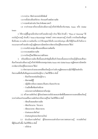 3 

 

              1.5 การอาน / ฟงขาวจากหนังสือพิมพ
              1.6 การตั้งประเด็นอภิปราย / คําถามสรางพลังความคิด
              1.7 การยกตัวอยางประโยค คําพังเพย บทกวี
              1.8 การกําหนด หรือการตั้งประเด็นความรู หรือหัวขอเกี่ยวกับ Public Issues หรือ Global
Issues
           2. ใหความรูพื้นฐานเกี่ยวกับการสรางองคความรู 3 สวน ไดแก สวนที่ 1 “Ways of Knowing” วิถี
การรับรู ความรู สวนที่ 2 “Areas of Knowledge” ศาสตร / สาขา แขนงความรู สวนที่ 3 การเรียบเรียงขอมูล
ข อ ค น พบ ความคิ ด ความคิ ด เห็ น การให เ หตุ ผ ลโต แ ย ง และสนั บ สนุ น เพื่ อ ให ผู เ รี ย นเข า ใจถึ ง การ
กระบวนการสรางองคความรู ครูผูสอนควรมีเทคนิคการจัดการเรียนรูที่หลากหลาย ไดแก
               2.1 การอภิปรายกลุม เพื่อแลกเปลี่ยนความคิดเห็น
               2.2 การระดมพลังความคิด
               2.3 การเรียนรูโดยใชสถานการณจําลอง
                               
           3. ปรับเปลี่ยนความคิด เปนขั้นตอนสําคัญซึ่งเปนหัวใจของขั้นตอนการเรียนรู ผูเรียนจะศึกษา
คนควาตามประเด็นความรู หรือหัวขอที่ครอบคลุม Public Issues และ Global Issues ครูผูสอนควรมีเทคนิค
การจัดการเรียนรูที่หลากหลาย ไดแก
               3.1 ทําความกระจางและแลกเปลี่ยนเรียนรูระหวางกัน ครูผูสอนจะกระตุนใหผูเรียนดําเนิน
กิจกรรมเพื่อสืบคนขอมูลจากแหลงเรียนรูตาง ๆ โดยใชวิธีการ ดังนี้
                                              
                     - คนควาจากแหลงเรียนรูตาง ๆ
                     - สัมภาษณผูรู
                     - ปฏิบัติการคนหา (ทดลอง สืบเสาะ สังเกต สํารวจ)
                     - รวมมือเพื่อเขียนคําอธิบาย
                     - แบงงานความรับผิดชอบภายในกลุม
               3.2 สรางความคิดใหม ผูเรียนนําผลการอภิปรายและสาธิตที่เปนผลจากการแลกเปลี่ยนเรียนรู
ระหวางกันมากําหนดเปนความคิดใหม หรือความรูใหม โดยใชวิธีการ ดังนี้
                     - เขียนดวยแผนผังความคิด
                     - เขียนโครงงาน / โครงการ
                     - เขียนบรรยาย / เขียนรายงาน
                     - นําเสนอแนวคิดใหม
                     - นําเสนอรูปแบบนวัตกรรมใหม
               3.3 ประเมินความคิดใหม ผูเรียนออกแบบดําเนินการตรวจสอบความรู ความคิดใหม
ที่ผูเรียนสรางขึ้น โดยใชวิธีการ ดังนี้
                     - อภิปราย
 