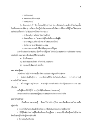 4 

 

                  - ทดสอบผลงาน
                  - ทดสอบความคิดของกลุม
                  - ทดสอบความรู
               3.4 นําความคิดไปใช เปนขั้นตอนที่ผูเรียนใชแนวคิด หรือความรูความเขาใจที่ไดพัฒนาขึ้น
ใหมในสถานการณตาง ๆ จนเกิดการเรียนรูอยางมีความหมาย เปนกิจกรรมที่ตองการใหผูเรียนไดประมวล
องคความรูเพื่อการนําไปใชประโยชน โดยใชวิธการ ดังนี้
                                               ี
                  - สรุปแผนผังความคิดเกียวกับความรูใหม
                                         ่
                  - นําเสนอโครงงาน / โครงการที่ผูเรียนคิดคน / ประดิษฐขึ้น
                  - บรรยายสรุปแนวคิดใหม / การสรางสถานการณใหม
                  - จัดนิทรรศการ / สาธิตผลงานของกลุม
                  - แสดงบทบาทสมมติ / โตวาทีเพื่อสรุปการแกปญหา
       4. สะทอนความคิด /ทบทวน เปนขั้นตอนที่ผูเรียนไดประเมินและพัฒนาความคิดอยางรอบคอบ
และตอเนื่องจนสามารถประเมินผลได ประกอบดวย
               4.1 ประเมินผลงาน
               4.2 เสนอแนะความคิดเห็น เพื่อปรับปรุงและพัฒนา
               4.3 วางแผนเพือพัฒนาอยางตอเนื่อง
                            ่

บทบาทของผูสอน  
         1. เปดโอกาสใหผูเรียนสังเกต เพื่อใหสามารถมองเห็นปญหาไดอยางชัดเจน
         2. มีปฏิสัมพันธกับผูเรียน แนะนํา ถามใหคิด เพื่อใหผูเรียนคนพบ หรือสรางความรู
ความเขาใจไดดวยตนเอง
         3. สรางแรงจูงใจใฝรูใฝเรียน ชวยใหผูเรียนคิดคนตอไป ฝกใหผูเรียนมีทักษะการทํางาน
เปนกลุม
         4. เปนผูชี้แนะไมใชผูชี้นํา กระตุนใหผูเรียนคิดมากกวาบอกความรู
         5. ประเมินความคิดรวบยอดของผูเรียน ตรวจสอบความคิดและทักษะการคิด

บทบาทของผูเรียน
        1. คนควา แสวงหาความรู ฝกฝนวิธีการเรียนรูดวยตนเอง เปนเจาของบทเรียน ลงมือ
ปฏิบัติจริง
        2. กระตือรือรนในการเรียนรู กลาแสดงออก กลานําเสนอความคิดอยางสรางสรรค
        3. มีปฏิสัมพันธระหวางผูเรียนดวยกันและกับครูผูสอน รวมแลกเปลี่ยนเรียนรู ยอมรับฟงความ
คิดเห็นของผูอื่น เปนผูนําและผูตามที่ดี
        4. ทํางานรวมกันเปนกลุม
 