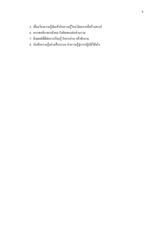 5 

 

    5.   เชื่อมโยงความรูเดิมเขากับความรูใหม มีผลงานที่สรางสรรค
    6.   เคารพกติกาทางสังคม รับผิดชอบตอสวนรวม
    7.   มีเจตคติที่ดตอการเรียนรู รักการอาน กลาซักถาม
                     ี
    8.   บันทึกความรูอยางเปนระบบ นําความรูสูการปฏิบัติไดจริง
 