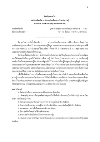 6 

 

                                             คําอธิบายรายวิชา
                           รายวิชาเพิ่มเติม การศึกษาคนควาและสรางองคความรู
                              (Research and Knowledge Formation: IS1)

รายวิชาเพิ่มเติม                                         บูรณาการกลุมสาระการเรียนรูตามศักยภาพ I 31201
ชั้นมัธยมศึกษาปที่ 4                                             เวลา 60 ชั่วโมง จํานวน 1.5 หนวยกิต
                                 -------------------------------------------------
         ศึ ก ษา วิ เ คราะห ตั้ ง ประเด็ น /        คํ า ถามเกี่ ย วกั บ สถานการณ ป จ จุ บั น และสั ง คมโลก
การตั้งสมมติฐาน การคนควา การแสวงหาความรูขอมูล การออกแบบ การวางแผนรวบรวมขอมูล การใช
กระบวนการกลุ ม การวิ เ คราะห ข อ มู ล โดยใช ค า สถิ ติ การสั ง เคราะห การสรุ ป องค ค วาม
และการเสนอวิธีคิดแกปญหาที่เปนระบบ
         ฝกทักษะตั้งประเด็นปญหา / ตั้งคําถามเกี่ยวกับสถานการณปจจุบันและสังคมโลก ตั้งสมมติฐาน
และใหเหตุผลที่สนับสนุนหรือโตแยงประเด็นความรู โดยใชความรูจากศาสตรสาขาตาง ๆ และมีทฤษฎี
รองรับ คนควาแสวงหาความรูเกี่ยวกับสมมติฐานที่ตั้งไวจากแหลงเรียนรูทั้งปฐมภูมิและทุติยภูมิ ออกแบบ
วางแผนรวบรวมขอมูลและสารสนเทศ วิเคราะหขอมูลโดยใชวิธีการที่เหมาะสม สังเคราะหสรุปองคความรู
และร วมกั นเสนอแนวคิ ด วิ ธี การแก ป ญหาอย างเป นระบบ ด วยกระบวนการคิ ด กระบวนการสื บค นข อมู ล
กระบวนการแกปญหา กระบวนการปฏิบัติและกระบวนการกลุมในการวิพากษ
         เพื่อใหเกิดทักษะในการคนควาแสวงหาความรู สังเคราะหสรุป อภิปรายผลเปรียบเทียบเชื่อมโยง
ความรู ความเปนมาของศาสตร หลักการและวิธีคิดในสิ่งที่ศึกษา และมีทักษะในการนําเสนอผลการศึกษา
คนควาในรูปแบบการเขียนรายงานและอางอิงแหลงที่มาของขอมูลที่นาเชื่อถือ นําองคความรูไปแกปญหา
ไดอยางเปนระบบ เห็นประโยชนและคุณคาของการศึกษาคนควาดวยตนเอง
ผลการเรียนรู
         1. ตั้งประเด็นปญหา จากสถานการณปจจุบันและสังคมโลก
                                              
         2. ตั้งสมมติฐานและใหเหตุผลที่สนับสนุนหรือโตแยงประเด็นความรูโดยใชความรูจากสาขาวิชา
ตาง ๆ และมีทฤษฎีรองรับ
         3. ออกแบบ วางแผน ใชกระบวนการรวบรวมขอมูลอยางมีประสิทธิภาพ
         4. ศึกษา คนควา แสวงหาความรูเกี่ยวกับประเด็นที่เลือก จากแหลงเรียนรูที่มีประสิทธิภาพ
         5. ตรวจสอบความนาเชื่อถือของแหลงที่มาของขอมูล
         6. วิเคราะหขอคนพบดวยวิธการที่เหมาะสม
                                    ี
         7. สังเคราะหสรุปองคความรูดวยกระบวนการกลุม
         8. เสนอแนวคิด การแกปญหาอยางเปนระบบดวยองคความรูจากการคนพบแผนการทํางานของ
นักเรียน
 