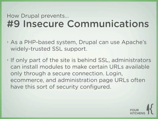 How Drupal prevents...
#9 Insecure Communications
‣   As a PHP-based system, Drupal can use Apache’s
    widely-trusted SSL support.
‣   If only part of the site is behind SSL, administrators
    can install modules to make certain URLs available
    only through a secure connection. Login,
    ecommerce, and administration page URLs often
    have this sort of security conﬁgured.
 
