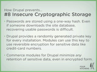 How Drupal prevents...
#8 Insecure Cryptographic Storage
‣   Passwords are stored using a one-way hash. Even
    if someone downloads the site database,
    recovering usable passwords is diﬃcult.
‣   Drupal provides a randomly generated private key
    for every installation. Modules can use this key to
    use reversible encryption for sensitive data like
    credit-card numbers.
‣   Commerce modules for Drupal minimize any
    retention of sensitive data, even in encrypted form.
 