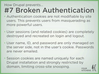 How Drupal prevents...
#7 Broken Authentication
‣   Authentication cookies are not modiﬁable by site
    users. This prevents users from masquerading as
    more powerful users.
‣   User sessions (and related cookies) are completely
    destroyed and recreated on login and logout.
‣   User name, ID, and password are only managed on
    the server side, not in the user’s cookie. Passwords
    are never emailed.
‣   Session cookies are named uniquely for each
    Drupal installation and strongly restricted by
    domain, limiting cross-site snooping.
 