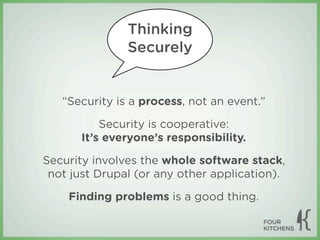Thinking
               Securely


   “Security is a process, not an event.”

           Security is cooperative:
       It’s everyone’s responsibility.

Security involves the whole software stack,
 not just Drupal (or any other application).

    Finding problems is a good thing.
 