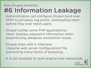 How Drupal prevents...
#6 Information Leakage
‣   Administrators can conﬁgure Drupal (and even
    PHP) to privately log errors, intercepting them
    before they ever reach users.
‣   Drupal (unlike some PHP applications)
    never displays password information when
    experiencing database connection issues.
‣   Drupal ships with a .htaccess
    (Apache web server conﬁguration) ﬁle
    preventing many forms of snooping.
‣   It is not possible to read original user passwords.
 