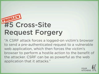 LEM
P ROB
#5 Cross-Site
Request Forgery
“A CSRF attack forces a logged-on victim’s browser
to send a pre-authenticated request to a vulnerable
web application, which then forces the victim’s
browser to perform a hostile action to the beneﬁt of
the attacker. CSRF can be as powerful as the web
application that it attacks.”
 