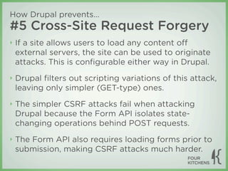 How Drupal prevents...
#5 Cross-Site Request Forgery
‣   If a site allows users to load any content oﬀ
    external servers, the site can be used to originate
    attacks. This is conﬁgurable either way in Drupal.
‣   Drupal ﬁlters out scripting variations of this attack,
    leaving only simpler (GET-type) ones.
‣   The simpler CSRF attacks fail when attacking
    Drupal because the Form API isolates state-
    changing operations behind POST requests.
‣   The Form API also requires loading forms prior to
    submission, making CSRF attacks much harder.
 
