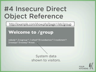 #4 Insecure Direct
Object Reference
 http://example.com/show.php?page=/etc/group

 Welcome to /group
 nobody:*:-2:nogroup:*:-1:wheel:*:0:rootdaemon:*:1:rootkmem:*:
 2:rootsys:*:3:roottty:*:4:root




                          System data
                        shown to visitors.
 