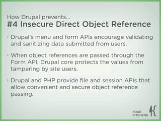 How Drupal prevents...
#4 Insecure Direct Object Reference
‣   Drupal’s menu and form APIs encourage validating
    and sanitizing data submitted from users.
‣   When object references are passed through the
    Form API, Drupal core protects the values from
    tampering by site users.
‣   Drupal and PHP provide ﬁle and session APIs that
    allow convenient and secure object reference
    passing.
 