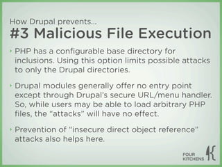 How Drupal prevents...
#3 Malicious File Execution
‣   PHP has a conﬁgurable base directory for
    inclusions. Using this option limits possible attacks
    to only the Drupal directories.
‣   Drupal modules generally oﬀer no entry point
    except through Drupal’s secure URL/menu handler.
    So, while users may be able to load arbitrary PHP
    ﬁles, the “attacks” will have no eﬀect.
‣   Prevention of “insecure direct object reference”
    attacks also helps here.
 