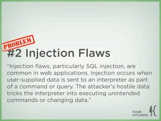 LEM
P ROB
#2 Injection Flaws
“Injection ﬂaws, particularly SQL injection, are
common in web applications. Injection occurs when
user-supplied data is sent to an interpreter as part
of a command or query. The attacker's hostile data
tricks the interpreter into executing unintended
commands or changing data.”
 