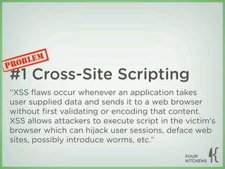 LEM
P ROB
#1 Cross-Site Scripting
“XSS ﬂaws occur whenever an application takes
user supplied data and sends it to a web browser
without ﬁrst validating or encoding that content.
XSS allows attackers to execute script in the victim's
browser which can hijack user sessions, deface web
sites, possibly introduce worms, etc.”
 