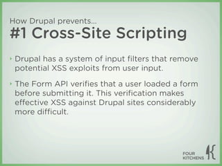 How Drupal prevents...
#1 Cross-Site Scripting
‣   Drupal has a system of input ﬁlters that remove
    potential XSS exploits from user input.
‣   The Form API veriﬁes that a user loaded a form
    before submitting it. This veriﬁcation makes
    eﬀective XSS against Drupal sites considerably
    more diﬃcult.
 