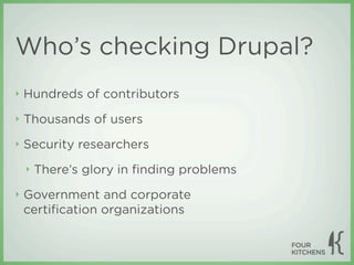 Who’s checking Drupal?
‣   Hundreds of contributors
‣   Thousands of users
‣   Security researchers
    ‣   There’s glory in ﬁnding problems
‣   Government and corporate
    certiﬁcation organizations
 