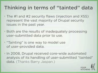 Thinking in terms of “tainted” data
‣   The #1 and #2 security ﬂaws (injection and XSS)
    represent the vast majority of Drupal security
    issues in the past year.
‣   Both are the results of inadequately processing
    user-submitted data prior to use.
‣   “Tainting” is one way to model use
    of user-provided data.
‣   In 2008, Drupal received core-wide automated
    analysis of its handling of user-submitted “tainted”
    data. (Thanks Barry Jaspan.)
 