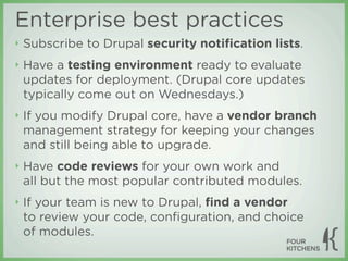 Enterprise best practices
‣   Subscribe to Drupal security notiﬁcation lists.
‣   Have a testing environment ready to evaluate
    updates for deployment. (Drupal core updates
    typically come out on Wednesdays.)
‣   If you modify Drupal core, have a vendor branch
    management strategy for keeping your changes
    and still being able to upgrade.
‣   Have code reviews for your own work and
    all but the most popular contributed modules.
‣   If your team is new to Drupal, ﬁnd a vendor
    to review your code, conﬁguration, and choice
    of modules.
 