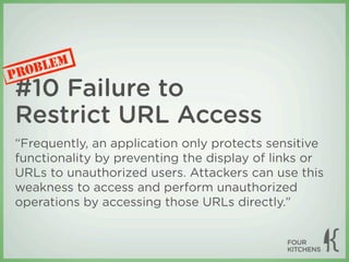 LEM
P ROB
#10 Failure to
Restrict URL Access
“Frequently, an application only protects sensitive
functionality by preventing the display of links or
URLs to unauthorized users. Attackers can use this
weakness to access and perform unauthorized
operations by accessing those URLs directly.”
 