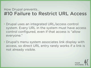 How Drupal prevents...
#10 Failure to Restrict URL Access

‣   Drupal uses an integrated URL/access control
    system. Every URL in the system must have access
    control conﬁgured, even if that access is “allow
    everyone.”
‣   Drupal’s menu system associates link display with
    access, so direct URL entry rarely works if a link is
    not already visible.
 