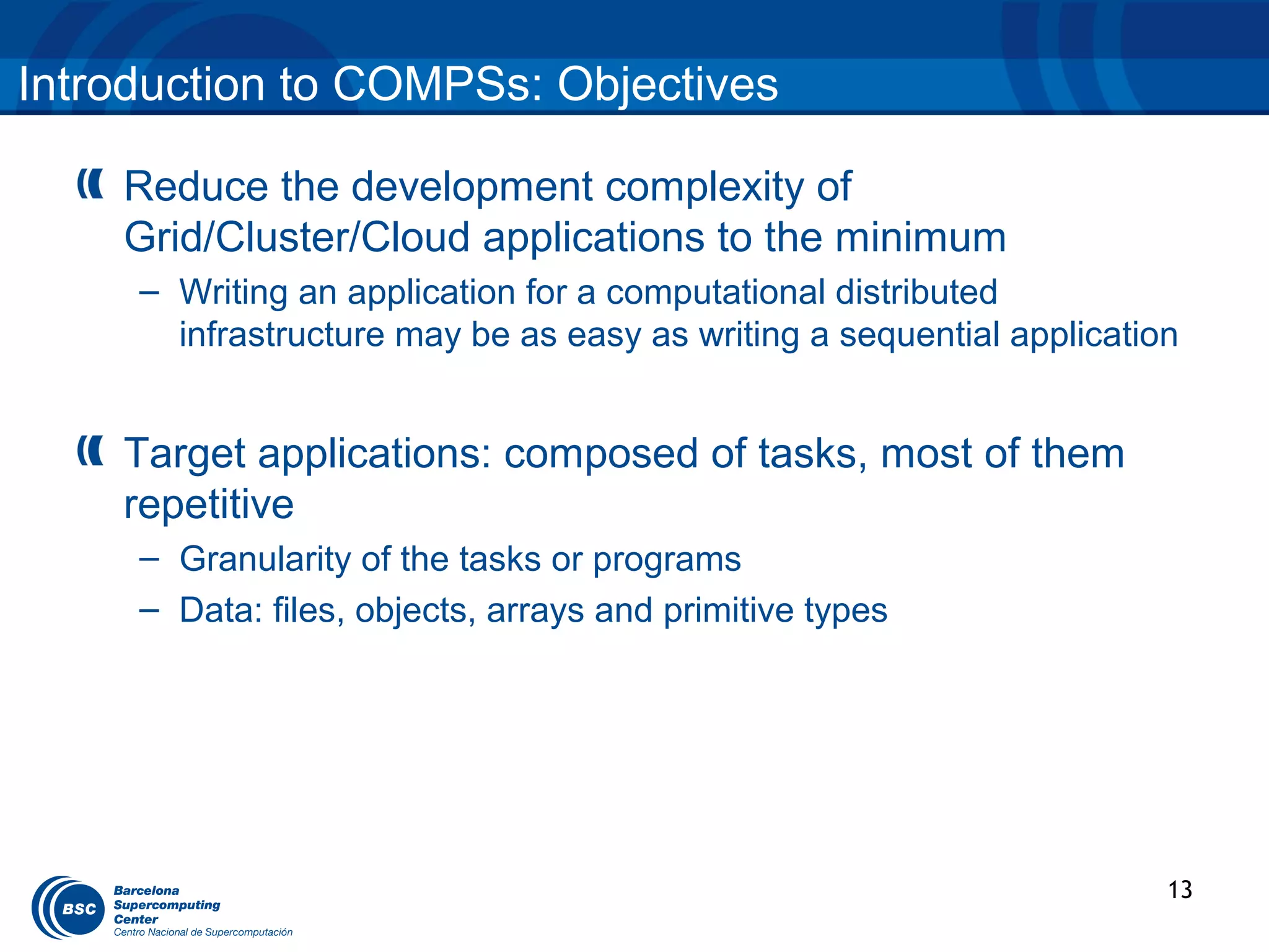 Introduction to COMPSs: Objectives

    Reduce the development complexity of
    Grid/Cluster/Cloud applications to the minimum
     – Writing an application for a computational distributed
       infrastructure may be as easy as writing a sequential application


    Target applications: composed of tasks, most of them
    repetitive
     – Granularity of the tasks or programs
     – Data: files, objects, arrays and primitive types




                                                                       13
 