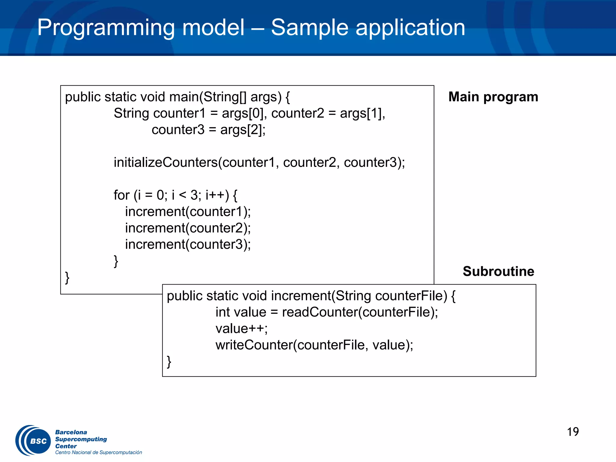 Programming model – Sample application

  public static void main(String[] args) {                         Main program
           String counter1 = args[0], counter2 = args[1],
                  counter3 = args[2];

          initializeCounters(counter1, counter2, counter3);

          for (i = 0; i < 3; i++) {
            increment(counter1);
            increment(counter2);
            increment(counter3);
          }
  }                                                                     Subroutine
                   public static void increment(String counterFile) {
                            int value = readCounter(counterFile);
                            value++;
                            writeCounter(counterFile, value);
                   }




                                                                                     19
 