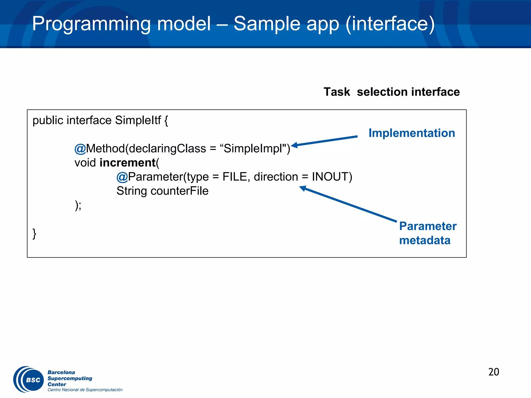 Programming model – Sample app (interface)


                                                    Task selection interface

public interface SimpleItf {
                                                             Implementation
        @Method(declaringClass = “SimpleImpl")
        void increment(
                @Parameter(type = FILE, direction = INOUT)
                String counterFile
        );
                                                                 Parameter
}
                                                                 metadata




                                                                               20
 
