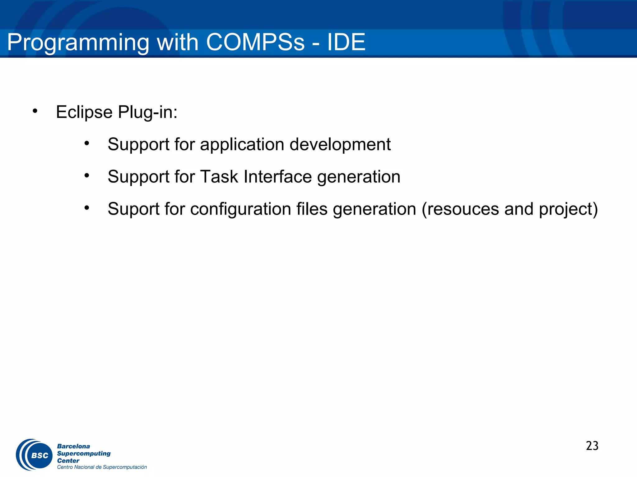 Programming with COMPSs - IDE

  •   Eclipse Plug-in:
         •   Support for application development
         •   Support for Task Interface generation
         •   Suport for configuration files generation (resouces and project)




                                                                           23
 