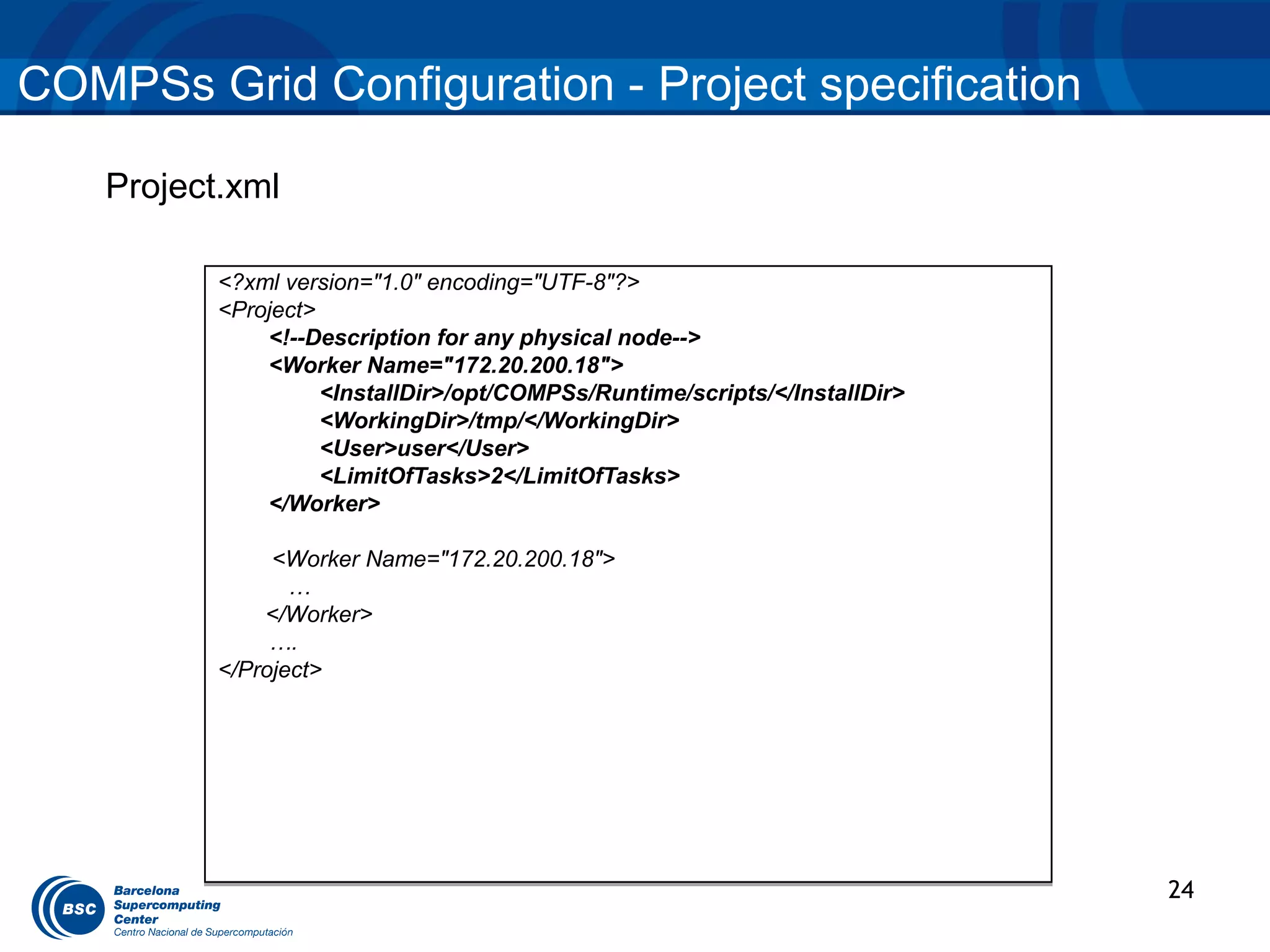 COMPSs Grid Configuration - Project specification

    Project.xml

           <?xml version="1.0" encoding="UTF-8"?>
           <Project>
               <!--Description for any physical node-->
               <Worker Name="172.20.200.18">
                     <InstallDir>/opt/COMPSs/Runtime/scripts/</InstallDir>
                     <WorkingDir>/tmp/</WorkingDir>
                     <User>user</User>
                     <LimitOfTasks>2</LimitOfTasks>
               </Worker>

                <Worker Name="172.20.200.18">
                  …
               </Worker>
                ….
           </Project>




                                                                             24
 
