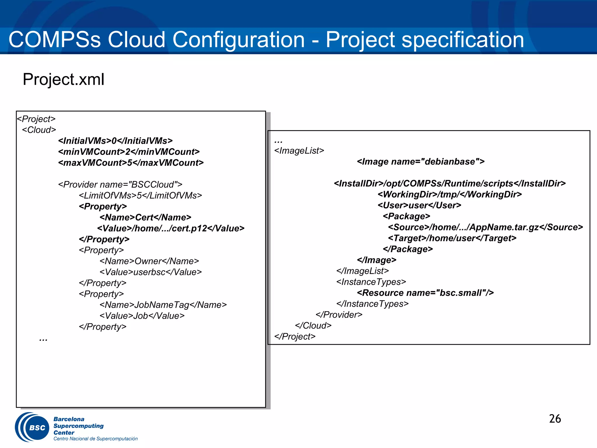 COMPSs Cloud Configuration - Project specification
 Project.xml

<Project>
 <Project>
 <Cloud>
  <Cloud>
          <InitialVMs>0</InitialVMs>
           <InitialVMs>0</InitialVMs>                  …
          <minVMCount>2</minVMCount>
           <minVMCount>2</minVMCount>                  <ImageList>
          <maxVMCount>5</maxVMCount>
           <maxVMCount>5</maxVMCount>                                    <Image name="debianbase">

         <Provider name="BSCCloud">
          <Provider name="BSCCloud">                                 <InstallDir>/opt/COMPSs/Runtime/scripts</InstallDir>
             <LimitOfVMs>5</LimitOfVMs>
               <LimitOfVMs>5</LimitOfVMs>                                       <WorkingDir>/tmp/</WorkingDir>
             <Property>
               <Property>                                                       <User>user</User>
                   <Name>Cert</Name>
                    <Name>Cert</Name>                                            <Package>
                  <Value>/home/.../cert.p12</Value>
                   <Value>/home/.../cert.p12</Value>                              <Source>/home/.../AppName.tar.gz</Source>
             </Property>
               </Property>                                                        <Target>/home/user</Target>
             <Property>
               <Property>                                                        </Package>
                   <Name>Owner</Name>
                    <Name>Owner</Name>                                     </Image>
                   <Value>userbsc</Value>
                    <Value>userbsc</Value>                            </ImageList>
             </Property>
               </Property>                                            <InstanceTypes>
             <Property>
               <Property>                                                  <Resource name="bsc.small"/>
                   <Name>JobNameTag</Name>
                    <Name>JobNameTag</Name>                           </InstanceTypes>
                   <Value>Job</Value>
                    <Value>Job</Value>                           </Provider>
             </Property>
               </Property>                                  </Cloud>
    ……                                                 </Project>




                                                                                                                   26
 