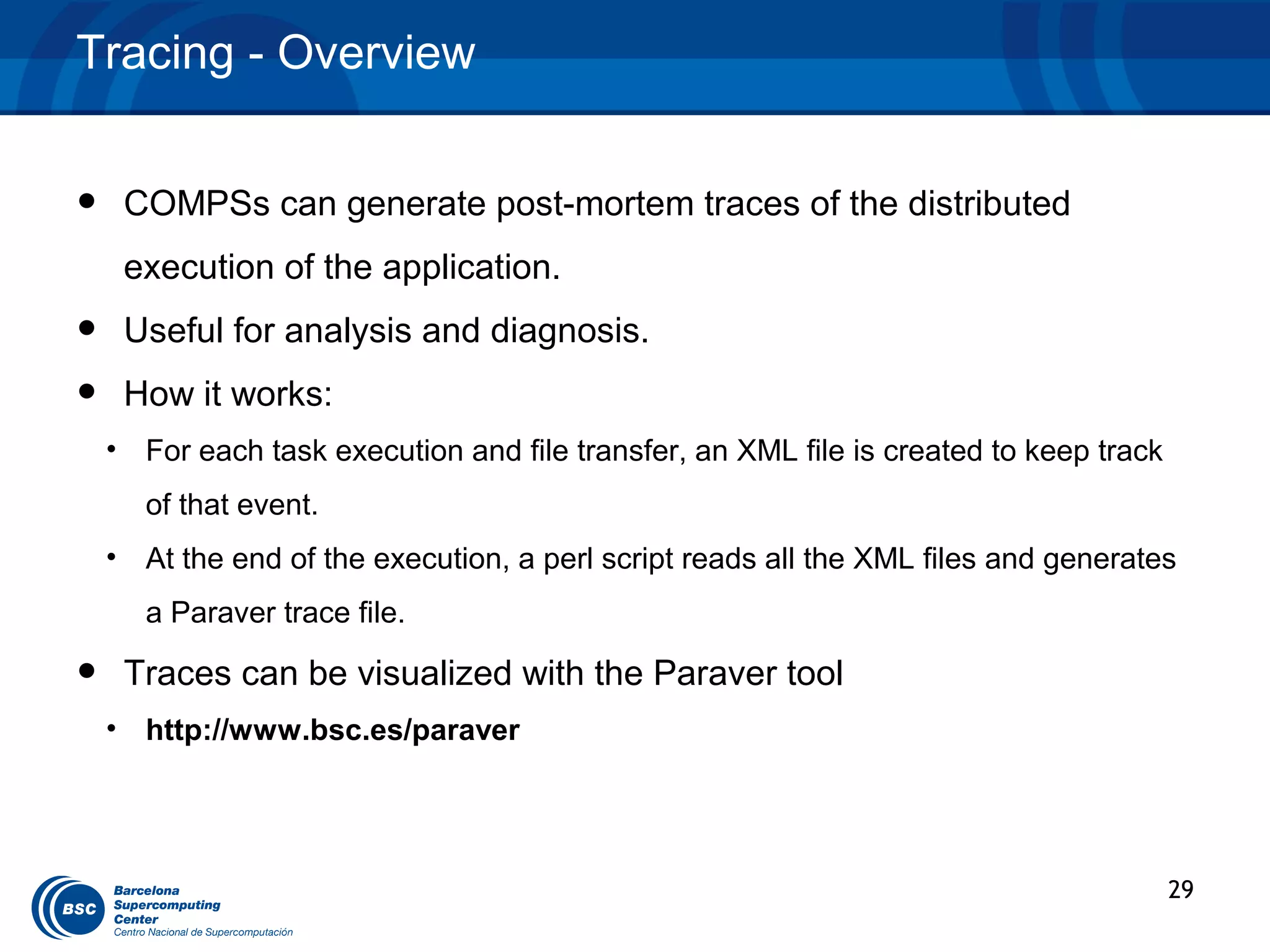 Tracing - Overview


•    COMPSs can generate post-mortem traces of the distributed
     execution of the application.
•    Useful for analysis and diagnosis.
•    How it works:
    • For each task execution and file transfer, an XML file is created to keep track
       of that event.
    • At the end of the execution, a perl script reads all the XML files and generates
       a Paraver trace file.

•    Traces can be visualized with the Paraver tool
    • http://www.bsc.es/paraver




                                                                                        29
 
