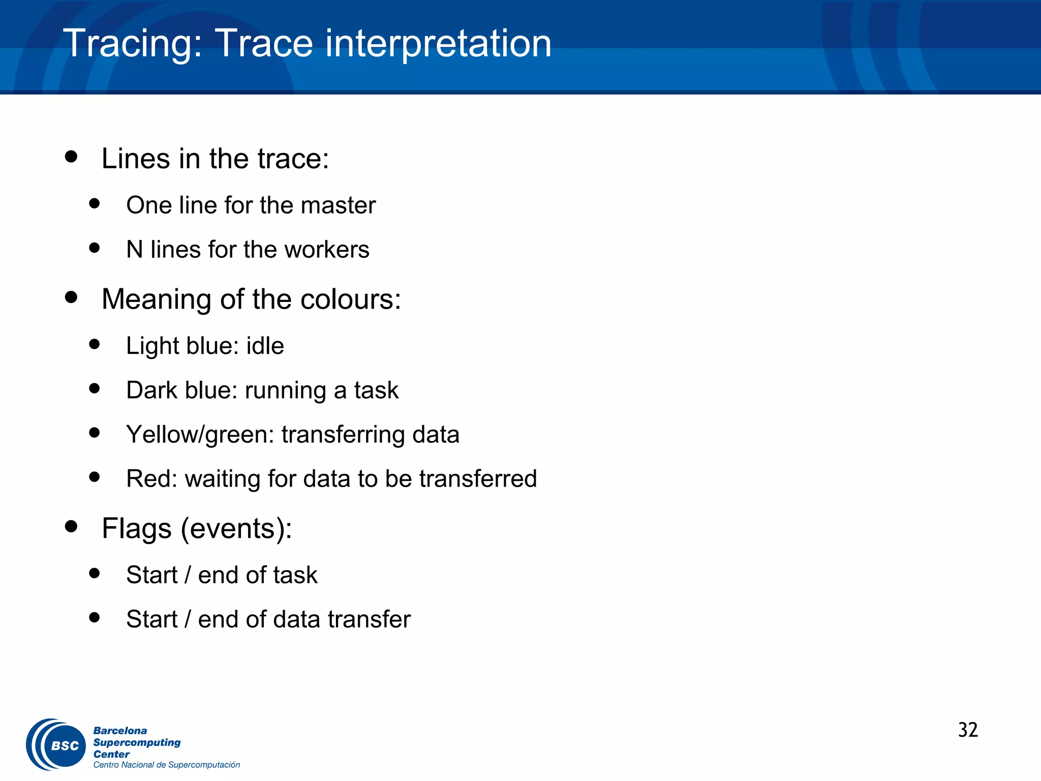 Tracing: Trace interpretation


•   Lines in the trace:
    •   One line for the master
    •   N lines for the workers

•   Meaning of the colours:
    •   Light blue: idle
    •   Dark blue: running a task
    •   Yellow/green: transferring data
    •   Red: waiting for data to be transferred

•   Flags (events):
    •   Start / end of task
    •   Start / end of data transfer



                                                  32
 