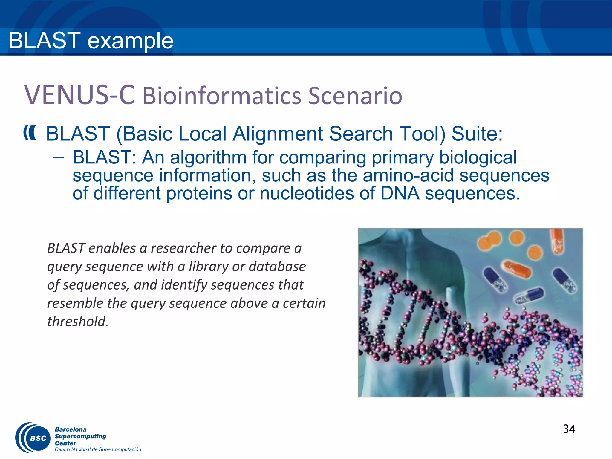 BLAST example

 VENUS-C Bioinformatics Scenario
  BLAST (Basic Local Alignment Search Tool) Suite:
   – BLAST: An algorithm for comparing primary biological
     sequence information, such as the amino-acid sequences
     of different proteins or nucleotides of DNA sequences.

   BLAST enables a researcher to compare a
   query sequence with a library or database
   of sequences, and identify sequences that
   resemble the query sequence above a certain
   threshold.




                                                              34
 