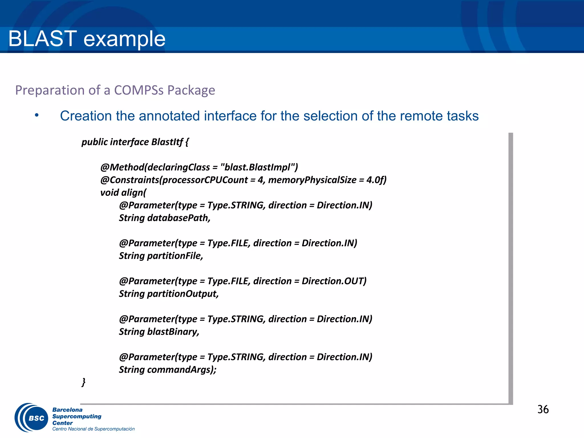 BLAST example

Preparation of a COMPSs Package
  •   Creation the annotated interface for the selection of the remote tasks
          public interface BlastItf { {
           public interface BlastItf

               @Method(declaringClass == "blast.BlastImpl")
                @Method(declaringClass "blast.BlastImpl")
               @Constraints(processorCPUCount == 4, memoryPhysicalSize = 4.0f)
                @Constraints(processorCPUCount 4, memoryPhysicalSize = 4.0f)
               void align(
                void align(
                   @Parameter(type == Type.STRING, direction = Direction.IN)
                    @Parameter(type Type.STRING, direction = Direction.IN)
                   String databasePath,
                    String databasePath,

                   @Parameter(type == Type.FILE, direction = Direction.IN)
                    @Parameter(type Type.FILE, direction = Direction.IN)
                   String partitionFile,
                    String partitionFile,

                   @Parameter(type == Type.FILE, direction = Direction.OUT)
                    @Parameter(type Type.FILE, direction = Direction.OUT)
                   String partitionOutput,
                    String partitionOutput,

                   @Parameter(type == Type.STRING, direction = Direction.IN)
                    @Parameter(type Type.STRING, direction = Direction.IN)
                   String blastBinary,
                    String blastBinary,

                   @Parameter(type == Type.STRING, direction = Direction.IN)
                    @Parameter(type Type.STRING, direction = Direction.IN)
                   String commandArgs);
                    String commandArgs);
          }}

                                                                                 36
 