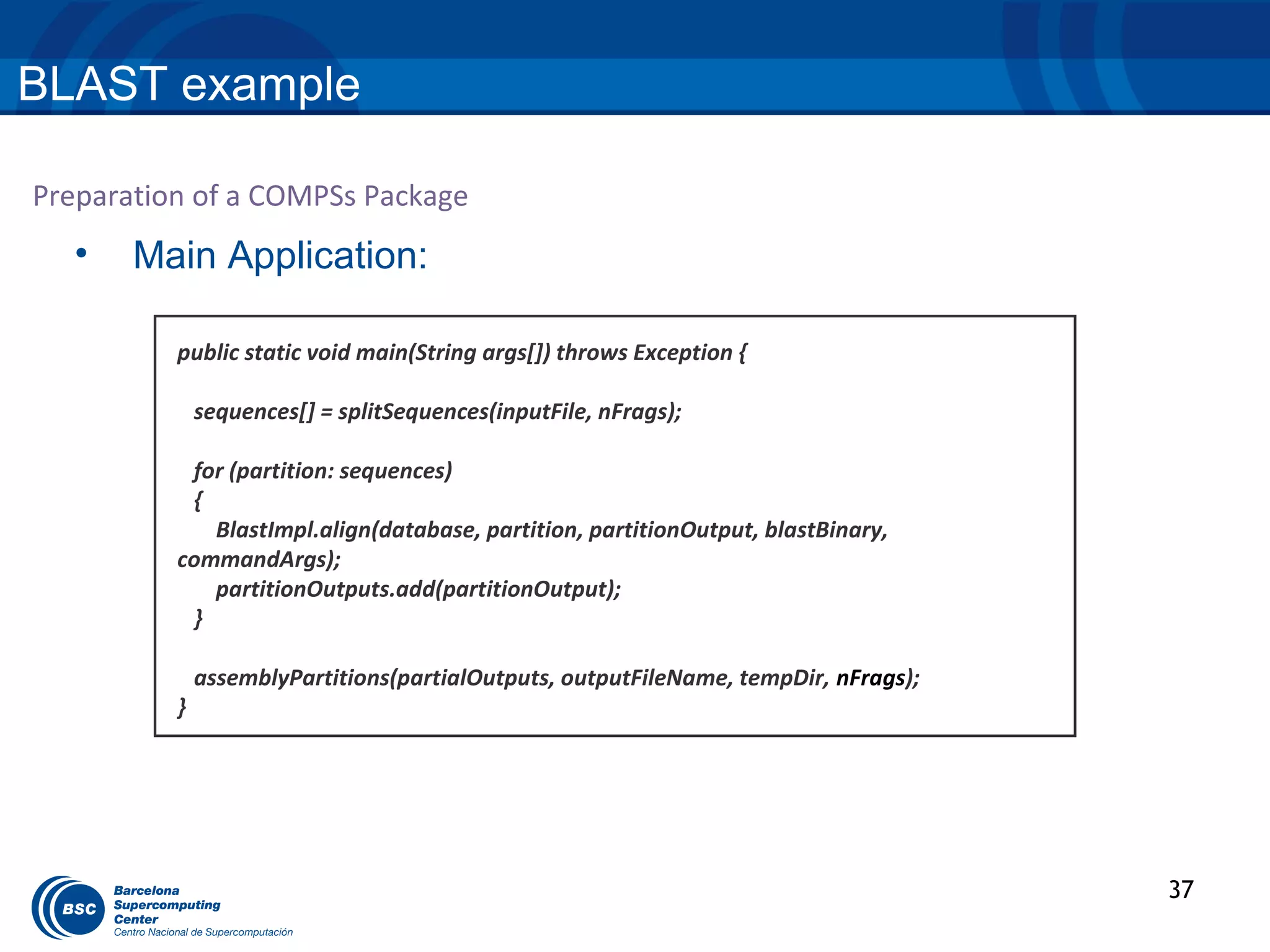 BLAST example

Preparation of a COMPSs Package
  •    Main Application:

          public static void main(String args[]) throws Exception {

              sequences[] = splitSequences(inputFile, nFrags);

           for (partition: sequences)
           {
             BlastImpl.align(database, partition, partitionOutput, blastBinary,
          commandArgs);
             partitionOutputs.add(partitionOutput);
           }

              assemblyPartitions(partialOutputs, outputFileName, tempDir, nFrags);
          }




                                                                                     37
 
