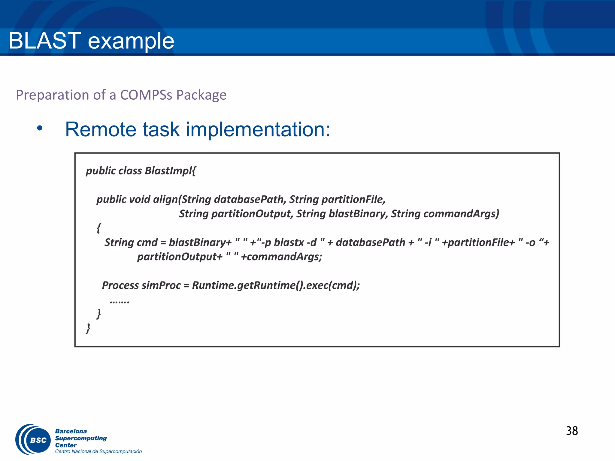 BLAST example

Preparation of a COMPSs Package

  •    Remote task implementation:
          public class BlastImpl{

              public void align(String databasePath, String partitionFile,
                                String partitionOutput, String blastBinary, String commandArgs)
              {
                String cmd = blastBinary+ " " +"-p blastx -d " + databasePath + " -i " +partitionFile+ " -o “+
                       partitionOutput+ " " +commandArgs;

                  Process simProc = Runtime.getRuntime().exec(cmd);
                   …….
              }
          }




                                                                                                                 38
 
