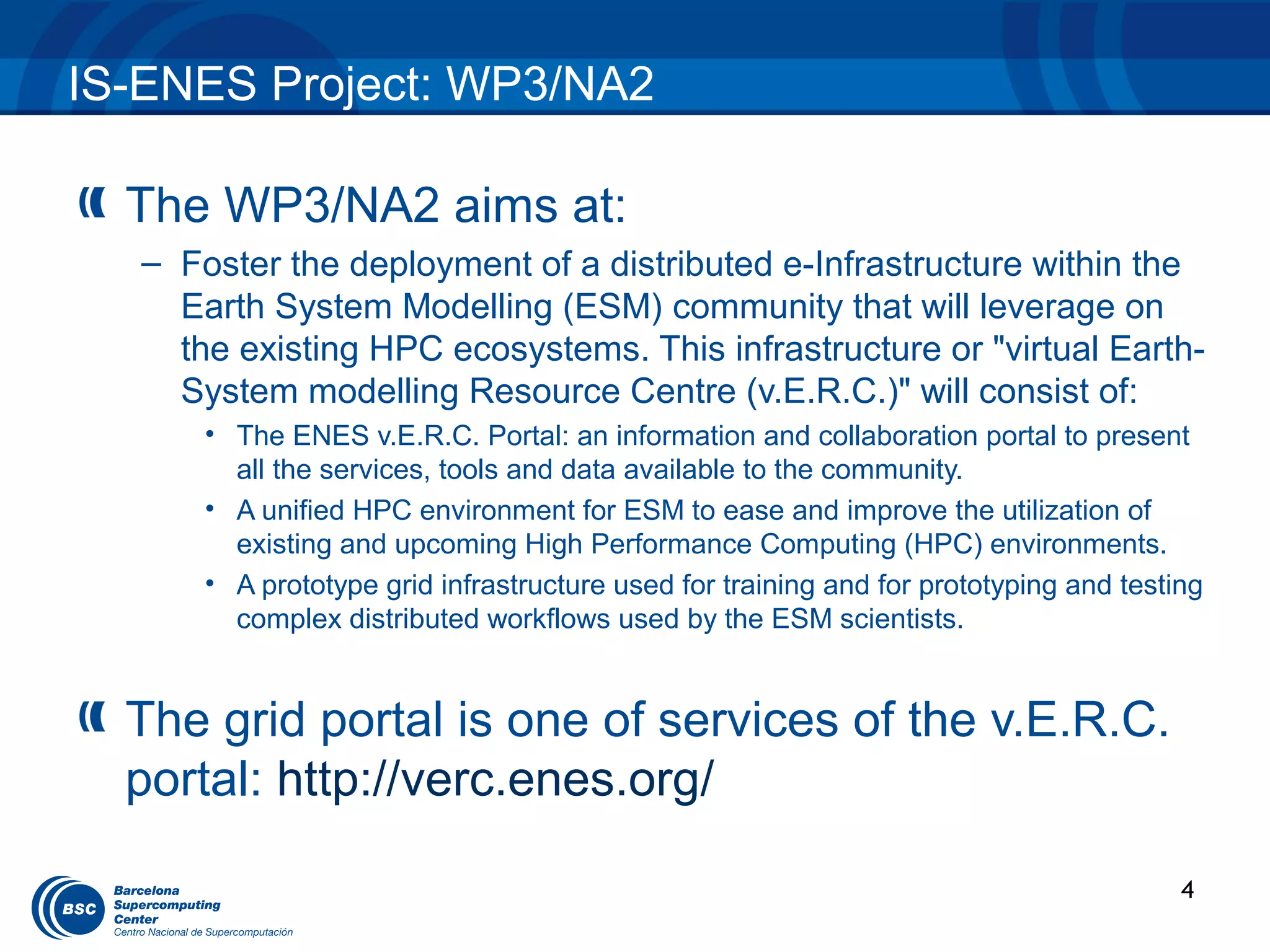 IS-ENES Project: WP3/NA2

  The WP3/NA2 aims at:
   – Foster the deployment of a distributed e-Infrastructure within the
     Earth System Modelling (ESM) community that will leverage on
     the existing HPC ecosystems. This infrastructure or "virtual Earth-
     System modelling Resource Centre (v.E.R.C.)" will consist of:
       • The ENES v.E.R.C. Portal: an information and collaboration portal to present
         all the services, tools and data available to the community.
       • A unified HPC environment for ESM to ease and improve the utilization of
         existing and upcoming High Performance Computing (HPC) environments.
       • A prototype grid infrastructure used for training and for prototyping and testing
         complex distributed workflows used by the ESM scientists.


  The grid portal is one of services of the v.E.R.C.
  portal: http://verc.enes.org/

                                                                                        4
 