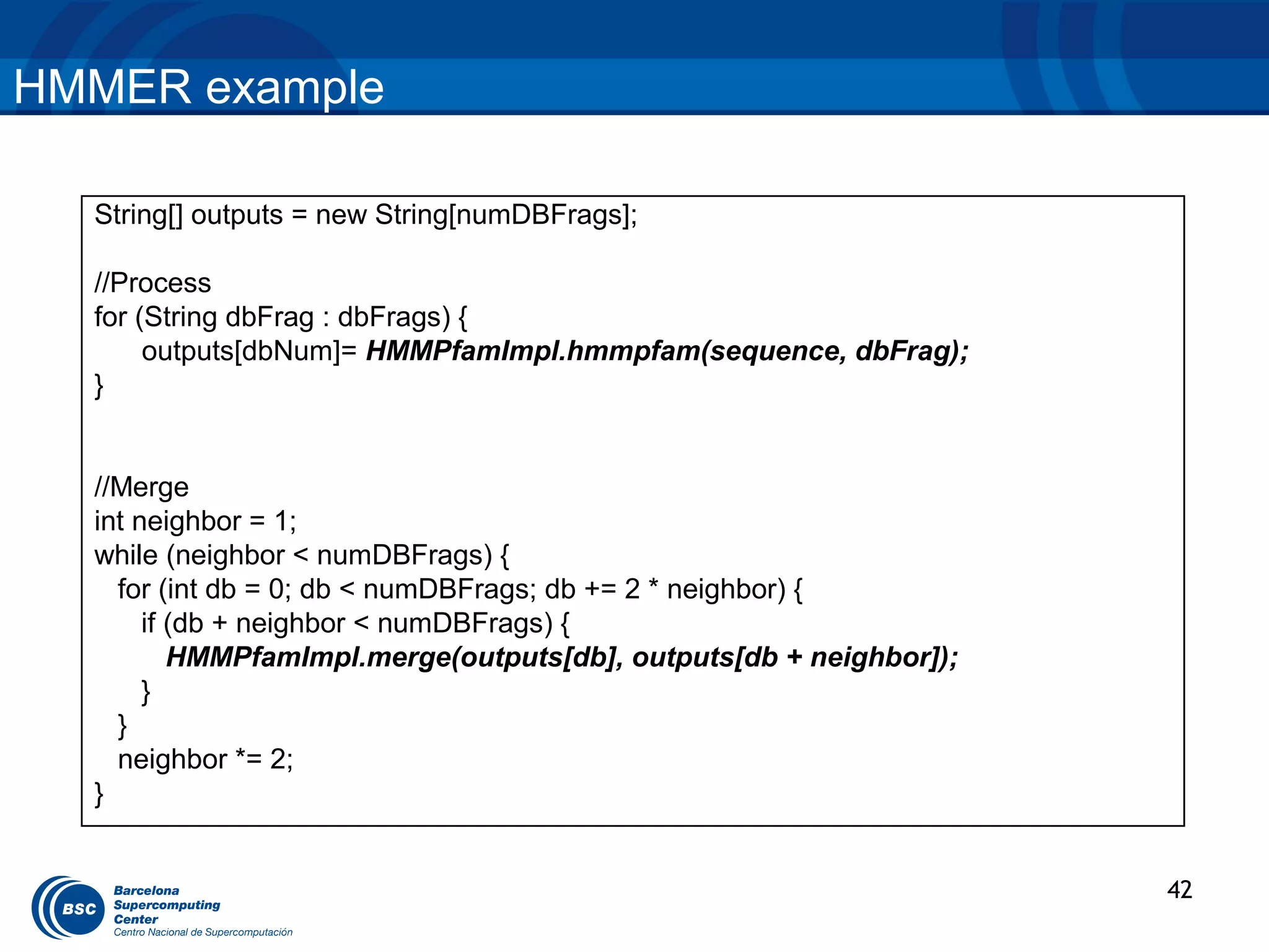 HMMER example

  String[] outputs = new String[numDBFrags];

  //Process
  for (String dbFrag : dbFrags) {
       outputs[dbNum]= HMMPfamImpl.hmmpfam(sequence, dbFrag);
  }


  //Merge
  int neighbor = 1;
  while (neighbor < numDBFrags) {
    for (int db = 0; db < numDBFrags; db += 2 * neighbor) {
       if (db + neighbor < numDBFrags) {
          HMMPfamImpl.merge(outputs[db], outputs[db + neighbor]);
       }
    }
    neighbor *= 2;
  }


                                                                    42
 