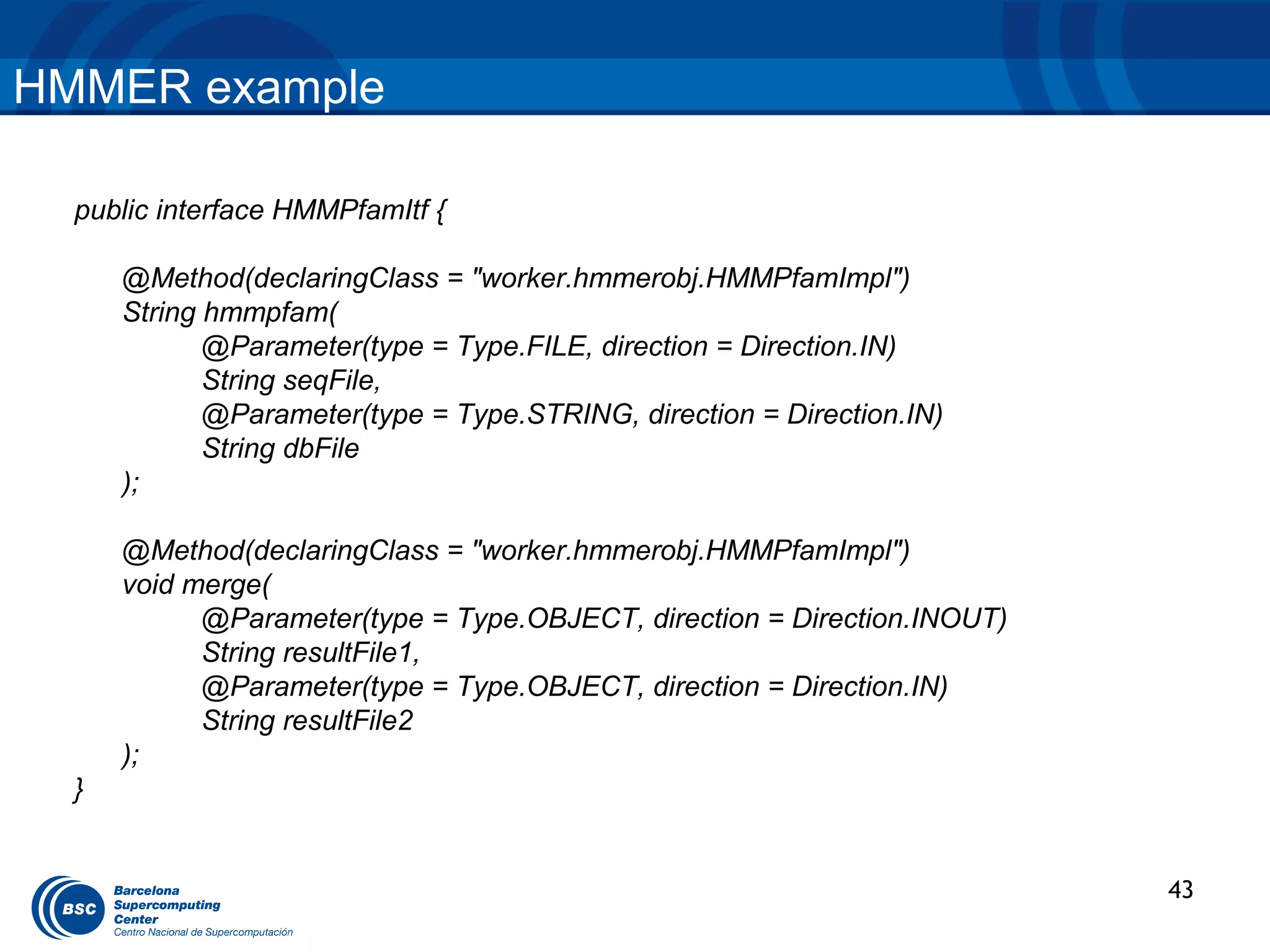 HMMER example

  public interface HMMPfamItf {

      @Method(declaringClass = "worker.hmmerobj.HMMPfamImpl")
      String hmmpfam(
             @Parameter(type = Type.FILE, direction = Direction.IN)
             String seqFile,
             @Parameter(type = Type.STRING, direction = Direction.IN)
             String dbFile
      );

      @Method(declaringClass = "worker.hmmerobj.HMMPfamImpl")
      void merge(
            @Parameter(type = Type.OBJECT, direction = Direction.INOUT)
            String resultFile1,
            @Parameter(type = Type.OBJECT, direction = Direction.IN)
            String resultFile2
      );
  }


                                                                          43
 