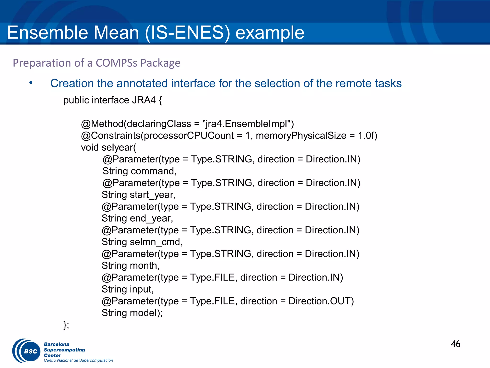 Ensemble Mean (IS-ENES) example
Preparation of a COMPSs Package
  •   Creation the annotated interface for the selection of the remote tasks
         public interface JRA4 {

              @Method(declaringClass = ”jra4.EnsembleImpl")
              @Constraints(processorCPUCount = 1, memoryPhysicalSize = 1.0f)
              void selyear(
                   @Parameter(type = Type.STRING, direction = Direction.IN)
                   String command,
                   @Parameter(type = Type.STRING, direction = Direction.IN)
                   String start_year,
                   @Parameter(type = Type.STRING, direction = Direction.IN)
                   String end_year,
                   @Parameter(type = Type.STRING, direction = Direction.IN)
                   String selmn_cmd,
                   @Parameter(type = Type.STRING, direction = Direction.IN)
                   String month,
                   @Parameter(type = Type.FILE, direction = Direction.IN)
                   String input,
                   @Parameter(type = Type.FILE, direction = Direction.OUT)
                   String model);
         };
                                                                               46
 