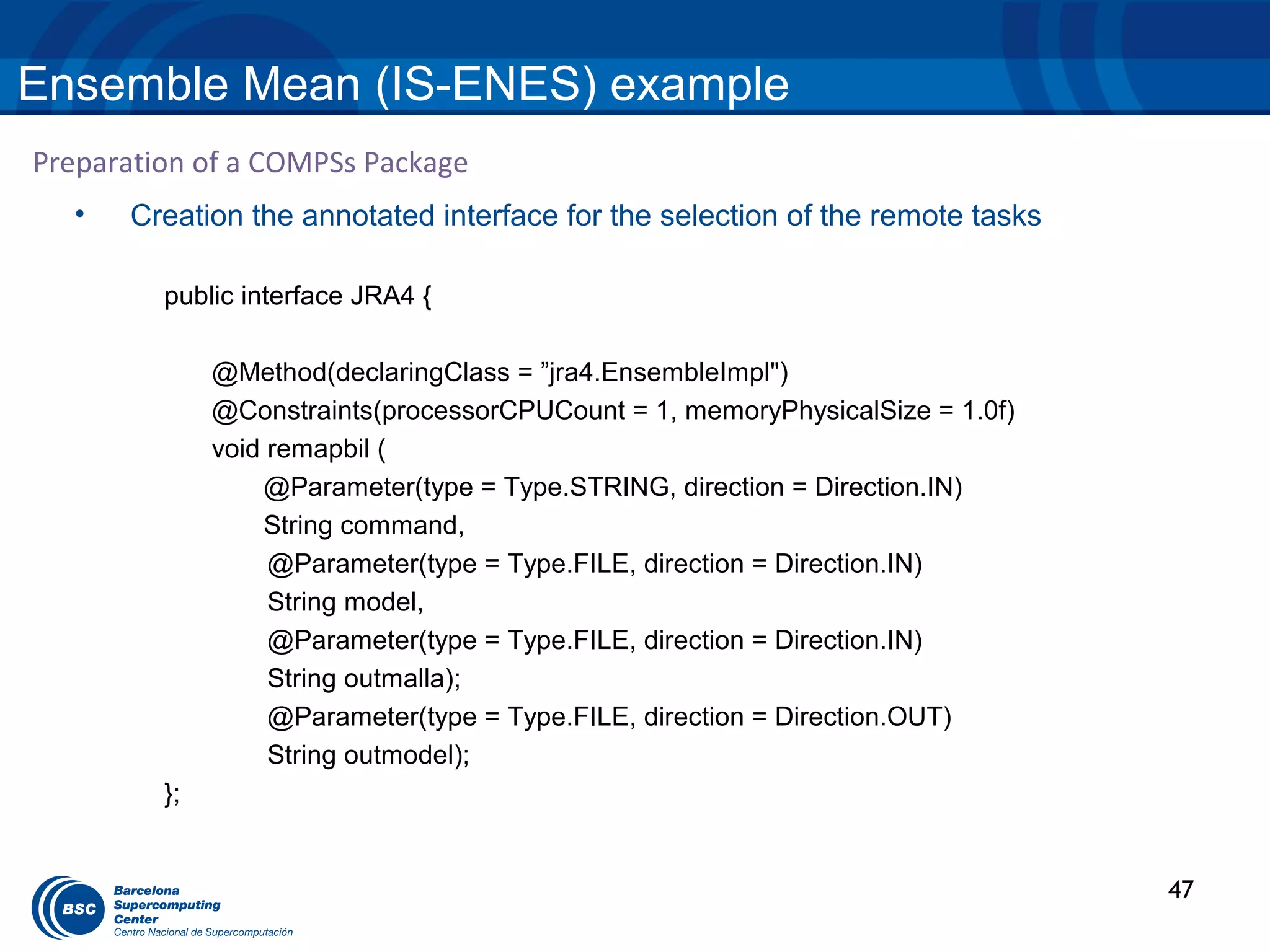 Ensemble Mean (IS-ENES) example
Preparation of a COMPSs Package
  •   Creation the annotated interface for the selection of the remote tasks

         public interface JRA4 {

              @Method(declaringClass = ”jra4.EnsembleImpl")
              @Constraints(processorCPUCount = 1, memoryPhysicalSize = 1.0f)
              void remapbil (
                  @Parameter(type = Type.STRING, direction = Direction.IN)
                  String command,
                   @Parameter(type = Type.FILE, direction = Direction.IN)
                   String model,
                   @Parameter(type = Type.FILE, direction = Direction.IN)
                   String outmalla);
                   @Parameter(type = Type.FILE, direction = Direction.OUT)
                   String outmodel);
         };


                                                                               47
 