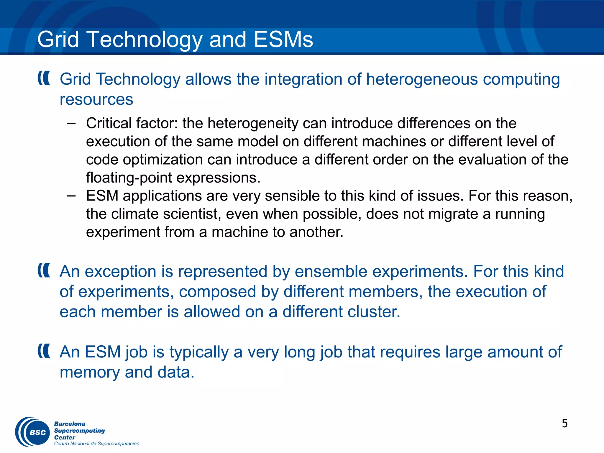 Grid Technology and ESMs
 Grid Technology allows the integration of heterogeneous computing
 resources
  – Critical factor: the heterogeneity can introduce differences on the
    execution of the same model on different machines or different level of
    code optimization can introduce a different order on the evaluation of the
    floating-point expressions.
  – ESM applications are very sensible to this kind of issues. For this reason,
    the climate scientist, even when possible, does not migrate a running
    experiment from a machine to another.

 An exception is represented by ensemble experiments. For this kind
 of experiments, composed by different members, the execution of
 each member is allowed on a different cluster.

 An ESM job is typically a very long job that requires large amount of
 memory and data.

                                                                             5
 