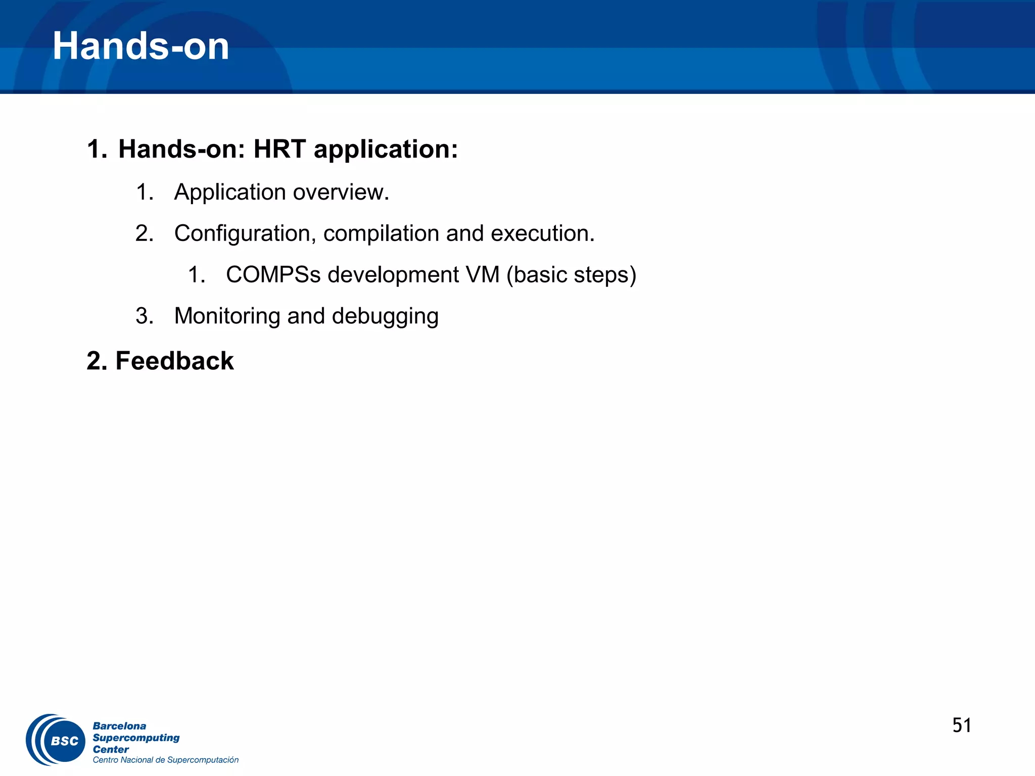 Hands-on

 1. Hands-on: HRT application:
    1. Application overview.
    2. Configuration, compilation and execution.
        1. COMPSs development VM (basic steps)
    3. Monitoring and debugging

 2. Feedback




                                                   51
 