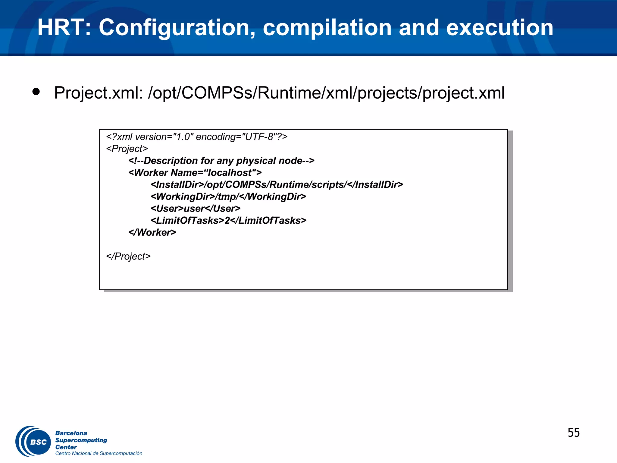 HRT: Configuration, compilation and execution

•   Project.xml: /opt/COMPSs/Runtime/xml/projects/project.xml

          <?xml version="1.0" encoding="UTF-8"?>
           <?xml version="1.0" encoding="UTF-8"?>
          <Project>
           <Project>
               <!--Description for any physical node-->
                <!--Description for any physical node-->
               <Worker Name=“localhost">
                <Worker Name=“localhost">
                    <InstallDir>/opt/COMPSs/Runtime/scripts/</InstallDir>
                     <InstallDir>/opt/COMPSs/Runtime/scripts/</InstallDir>
                    <WorkingDir>/tmp/</WorkingDir>
                     <WorkingDir>/tmp/</WorkingDir>
                    <User>user</User>
                     <User>user</User>
                    <LimitOfTasks>2</LimitOfTasks>
                     <LimitOfTasks>2</LimitOfTasks>
               </Worker>
                </Worker>

          </Project>
           </Project>




                                                                             55
 