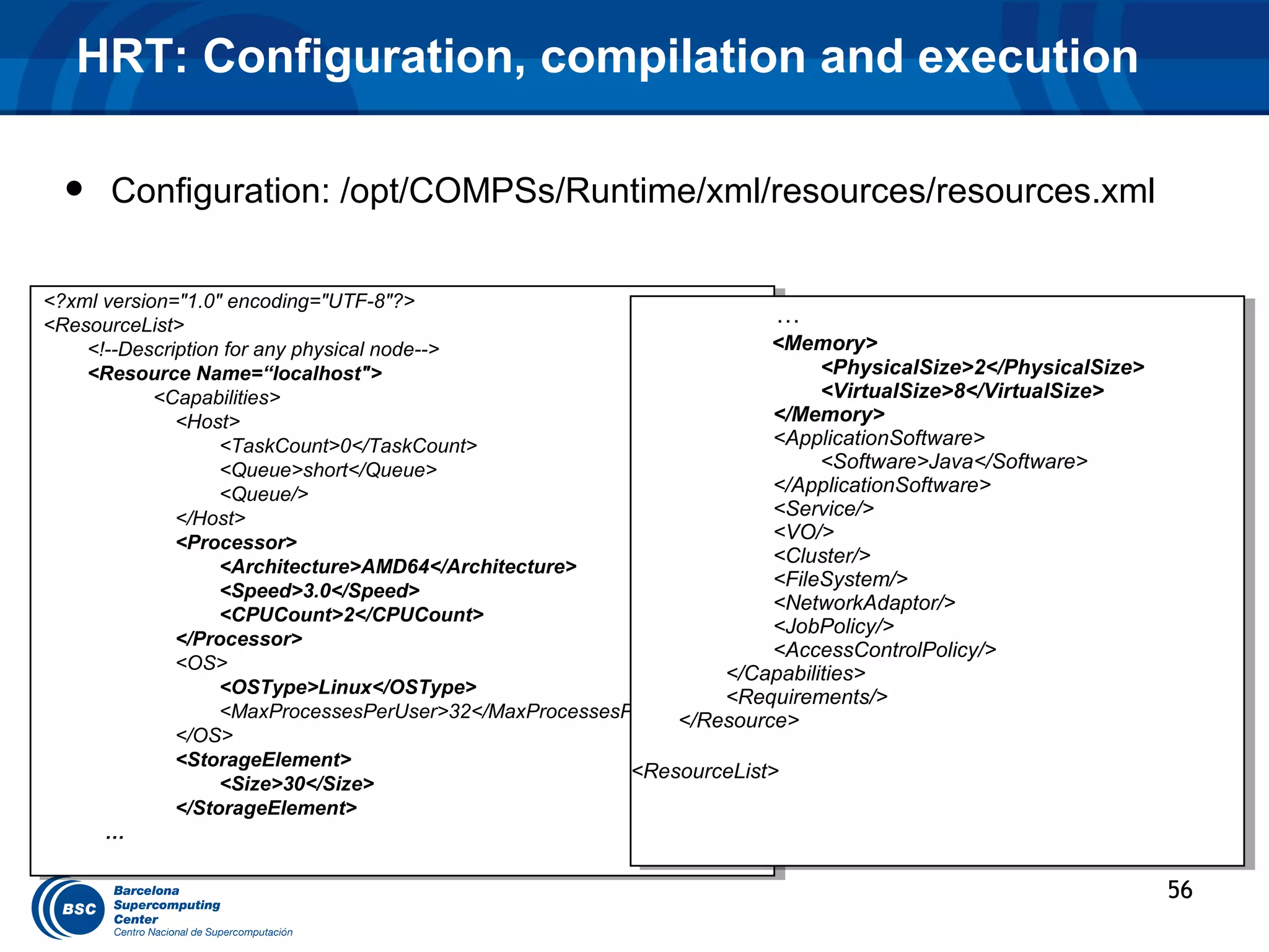HRT: Configuration, compilation and execution

  •   Configuration: /opt/COMPSs/Runtime/xml/resources/resources.xml

<?xml version="1.0" encoding="UTF-8"?>
 <?xml version="1.0" encoding="UTF-8"?>
<ResourceList>                                                          ……
 <ResourceList>
    <!--Description for any physical node-->
     <!--Description for any physical node-->                          <Memory>
                                                                         <Memory>
    <Resource Name=“localhost">
     <Resource Name=“localhost">                                             <PhysicalSize>2</PhysicalSize>
                                                                               <PhysicalSize>2</PhysicalSize>
            <Capabilities>
             <Capabilities>                                                  <VirtualSize>8</VirtualSize>
                                                                               <VirtualSize>8</VirtualSize>
              <Host>
               <Host>
                                                                        </Memory>
                                                                         </Memory>
                   <TaskCount>0</TaskCount>                             <ApplicationSoftware>
                                                                         <ApplicationSoftware>
                     <TaskCount>0</TaskCount>
                   <Queue>short</Queue>                                      <Software>Java</Software>
                                                                               <Software>Java</Software>
                     <Queue>short</Queue>
                   <Queue/>                                             </ApplicationSoftware>
                                                                         </ApplicationSoftware>
                     <Queue/>
              </Host>                                                   <Service/>
                                                                         <Service/>
               </Host>
              <Processor>                                               <VO/>
                                                                         <VO/>
               <Processor>
                                                                        <Cluster/>
                                                                         <Cluster/>
                   <Architecture>AMD64</Architecture>
                     <Architecture>AMD64</Architecture>                 <FileSystem/>
                                                                         <FileSystem/>
                   <Speed>3.0</Speed>
                     <Speed>3.0</Speed>                                 <NetworkAdaptor/>
                                                                         <NetworkAdaptor/>
                   <CPUCount>2</CPUCount>
                     <CPUCount>2</CPUCount>                             <JobPolicy/>
                                                                         <JobPolicy/>
              </Processor>
               </Processor>                                             <AccessControlPolicy/>
                                                                         <AccessControlPolicy/>
              <OS>
               <OS>                                                </Capabilities>
                                                                    </Capabilities>
                   <OSType>Linux</OSType>
                     <OSType>Linux</OSType>                        <Requirements/>
                                                                    <Requirements/>
                   <MaxProcessesPerUser>32</MaxProcessesPerUser>
                     <MaxProcessesPerUser>32</MaxProcessesPerUser>
                                                              </Resource>
                                                               </Resource>
              </OS>
               </OS>
              <StorageElement>
               <StorageElement>                           <ResourceList>
                                                           <ResourceList>
                   <Size>30</Size>
                     <Size>30</Size>
              </StorageElement>
               </StorageElement>
      … …

                                                                                                                56
 